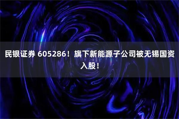 民银证券 605286!旗下新能源子公司被无锡国资入股!
