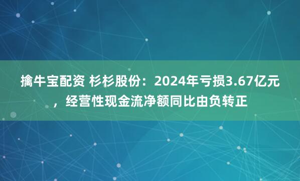 擒牛宝配资 杉杉股份：2024年亏损3.67亿元，经营性现金流净额同比由负转正