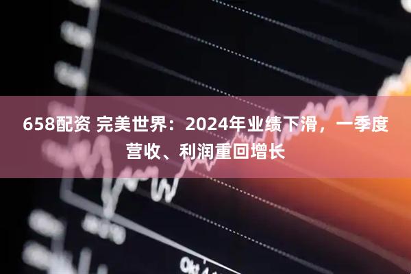 658配资 完美世界：2024年业绩下滑，一季度营收、利润重回增长