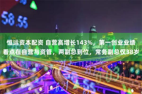恒运资本配资 自营高增长143%,第一创业业绩看点在自营与资管,两副总到位,常务副总仅38岁