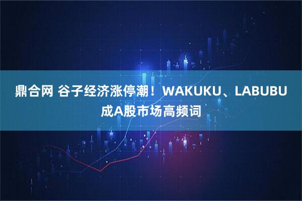 鼎合网 谷子经济涨停潮!WAKUKU、LABUBU成A股市场高频词