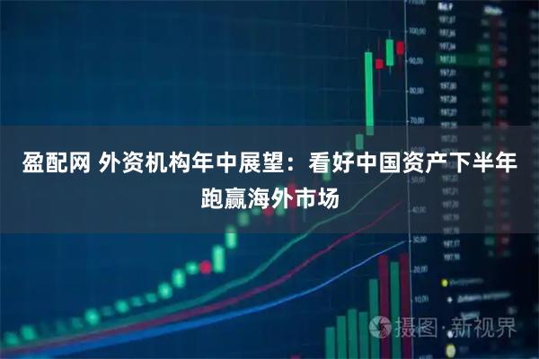 盈配网 外资机构年中展望:看好中国资产下半年跑赢海外市场