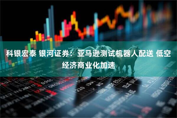 科银宏泰 银河证券:亚马逊测试机器人配送 低空经济商业化加速