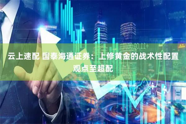云上速配 国泰海通证券:上修黄金的战术性配置观点至超配