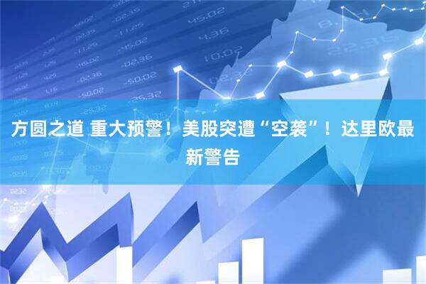 方圆之道 重大预警!美股突遭“空袭”!达里欧最新警告