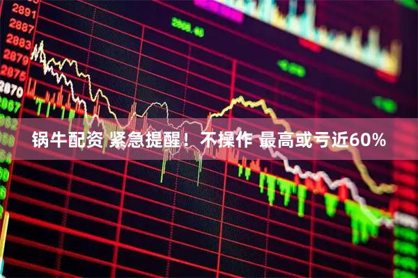 锅牛配资 紧急提醒!不操作 最高或亏近60%