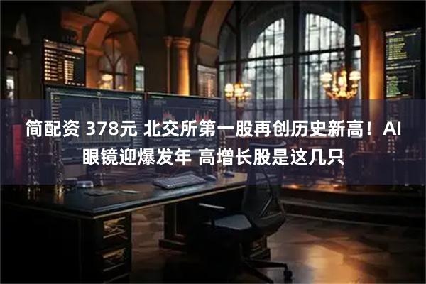 简配资 378元 北交所第一股再创历史新高!AI眼镜迎爆发年 高增长股是这几只