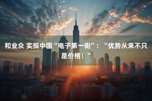 和业众 实探中国“电子第一街”:“优势从来不只是价格!”