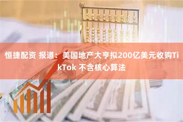 恒捷配资 报道:美国地产大亨拟200亿美元收购TikTok 不含核心算法