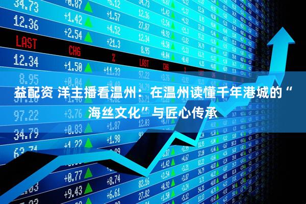 益配资 洋主播看温州:在温州读懂千年港城的“海丝文化”与匠心传承