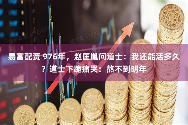 易富配资 976年,赵匡胤问道士:我还能活多久?道士下跪痛哭:熬不到明年