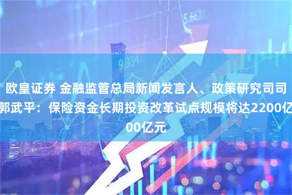 欧皇证券 金融监管总局新闻发言人、政策研究司司长郭武平:保险资金长期投资改革试点规模将达2200亿元