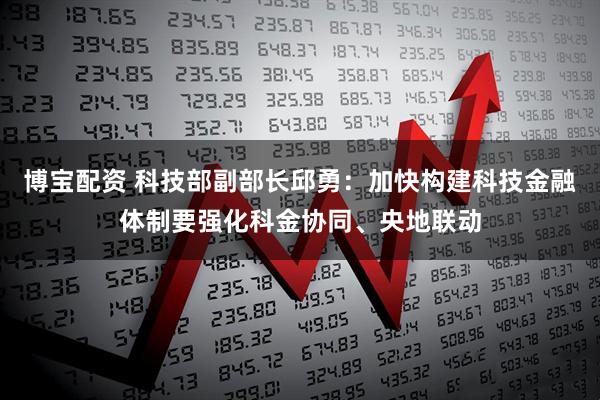 博宝配资 科技部副部长邱勇:加快构建科技金融体制要强化科金协同、央地联动
