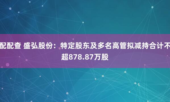 配配查 盛弘股份：特定股东及多名高管拟减持合计不超878.87万股