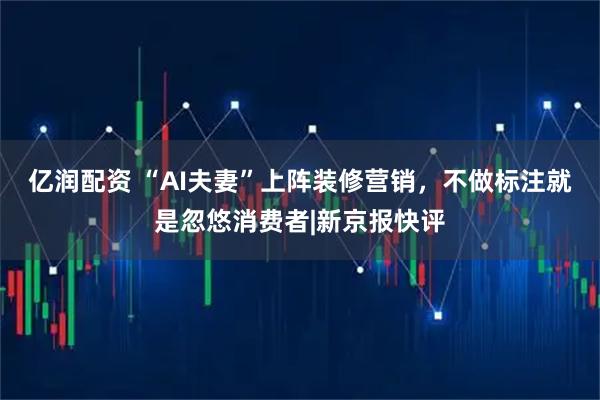 亿润配资 “AI夫妻”上阵装修营销，不做标注就是忽悠消费者|新京报快评