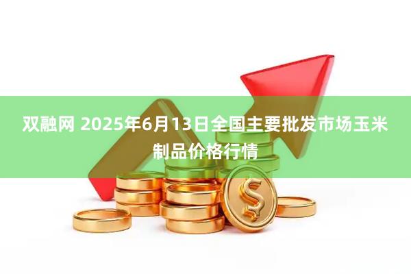 双融网 2025年6月13日全国主要批发市场玉米制品价格行情