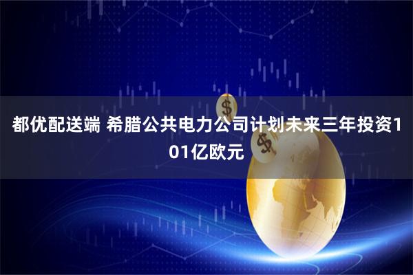 都优配送端 希腊公共电力公司计划未来三年投资101亿欧元