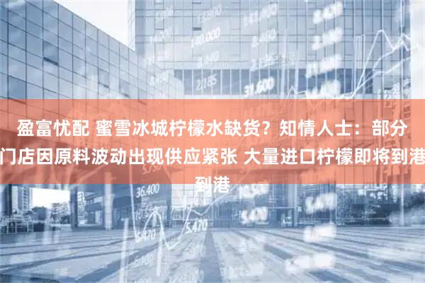 盈富忧配 蜜雪冰城柠檬水缺货？知情人士：部分门店因原料波动出现供应紧张 大量进口柠檬即将到港