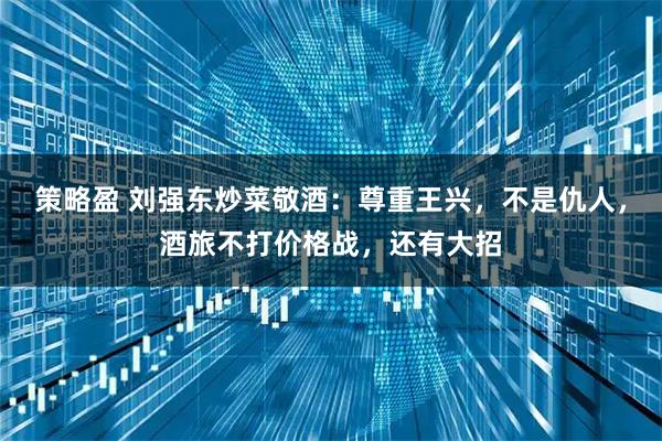 策略盈 刘强东炒菜敬酒：尊重王兴，不是仇人，酒旅不打价格战，还有大招